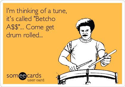I'm thinking of a tune,
it's called "Betcho
A$$"... Come get
drum rolled...