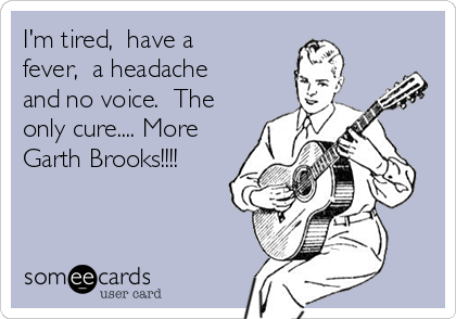 I'm tired,  have a
fever,  a headache
and no voice.  The
only cure.... More
Garth Brooks!!!! 