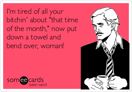 I'm tired of all your
bitchin' about "that time
of the month," now put
down a towel and
bend over, woman!