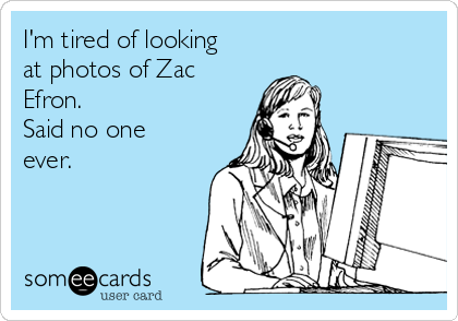 I'm tired of looking
at photos of Zac
Efron.
Said no one
ever.