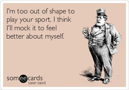 I'm too out of shape to
play your sport. I think
I'll mock it to feel
better about myself.