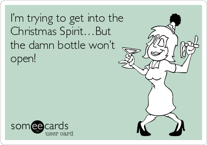 I’m trying to get into the
Christmas Spirit…But
the damn bottle won’t
open! 