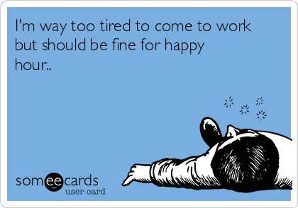 I'm way too tired to come to work
but should be fine for happy
hour..