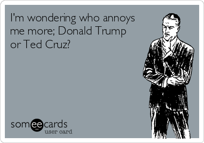 I'm wondering who annoys
me more; Donald Trump
or Ted Cruz? 