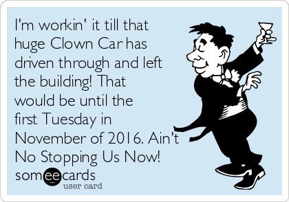 I'm workin' it till that
huge Clown Car has
driven through and left
the building! That
would be until the
first Tuesday in
November of 2016. Ain't 
No Stopping Us Now!