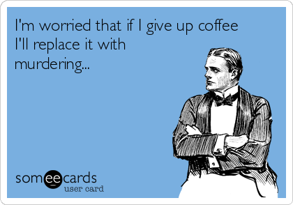 I'm worried that if I give up coffee 
I'll replace it with 
murdering...