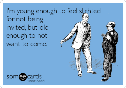 I'm young enough to feel slighted
for not being
invited, but old
enough to not
want to come.