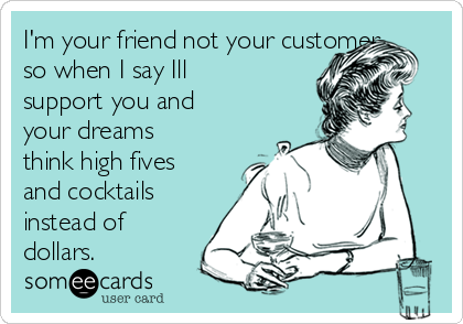I'm your friend not your customer
so when I say Ill
support you and
your dreams
think high fives
and cocktails
instead of
dollars.