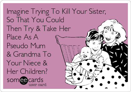 Imagine Trying To Kill Your Sister,
So That You Could
Then Try & Take Her
Place As A
Pseudo Mum
& Grandma To
Your Niece &
Her Children?