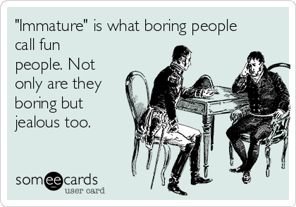 "Immature" is what boring people
call fun
people. Not
only are they
boring but
jealous too.