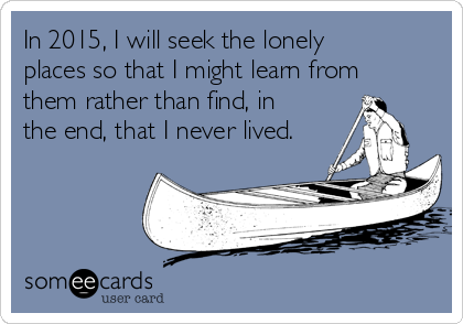 In 2015, I will seek the lonely
places so that I might learn from
them rather than find, in
the end, that I never lived.