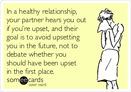 In a healthy relationship,
your partner hears you out
if you’re upset, and their
goal is to avoid upsetting
you in the future, not to
debate whether you
should have been upset
in the first place.