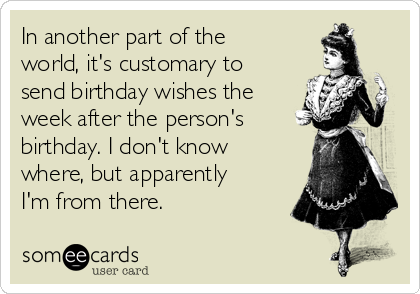 In another part of the
world, it's customary to
send birthday wishes the
week after the person's
birthday. I don't know
where, but apparently
I'm from there.