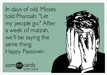 In days of old, Moses
told Pharoah: "Let
my people go." After
a week of matzah,
we'll be saying the
same thing.
Happy Passover.