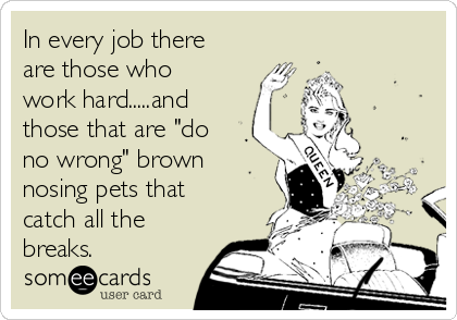 In every job there
are those who
work hard.....and
those that are "do
no wrong" brown
nosing pets that
catch all the
breaks.
