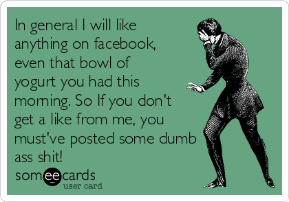 In general I will like
anything on facebook,
even that bowl of
yogurt you had this
morning. So If you don't
get a like from me, you
must've posted some dumb
ass shit!
