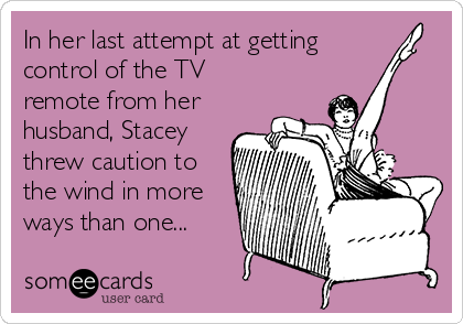 In her last attempt at getting
control of the TV
remote from her
husband, Stacey
threw caution to
the wind in more
ways than one...