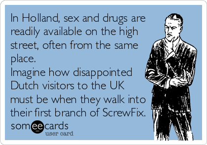 In Holland, sex and drugs are
readily available on the high
street, often from the same
place.
Imagine how disappointed
Dutch visitors to the UK
must be when they walk into
their first branch of ScrewFix.