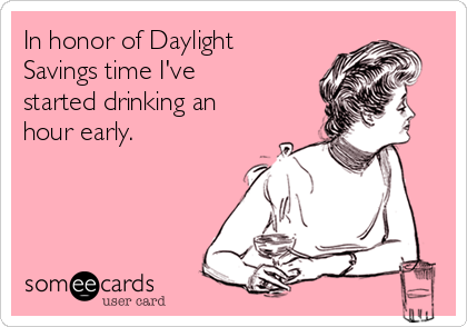 In honor of Daylight
Savings time I've
started drinking an
hour early. 