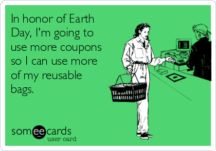In honor of Earth
Day, I'm going to
use more coupons
so I can use more
of my reusable
bags.