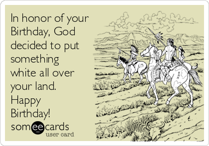 In honor of your 
Birthday, God
decided to put
something
white all over
your land.
Happy
Birthday!