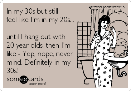 In my 30s but still
feel like I'm in my 20s...

until I hang out with
20 year olds, then I'm
like - Yep, nope, never
mind. Definitely in my
30s!