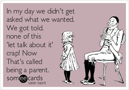 In my day we didn't get
asked what we wanted. 
We got told. 
none of this
'let talk about it'
crap! Now
That's called
being a parent.