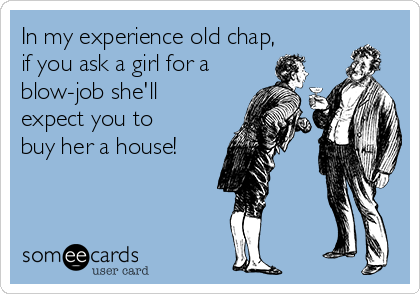 In my experience old chap, 
if you ask a girl for a
blow-job she'll
expect you to
buy her a house!