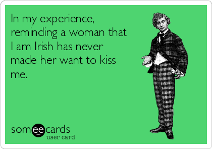 In my experience,
reminding a woman that
I am Irish has never
made her want to kiss
me.