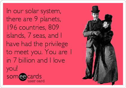 In our solar system,
there are 9 planets,
196 countries, 809
islands, 7 seas, and I
have had the privilege
to meet you. You are 1
in 7 billion and I love
you!