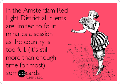 In the Amsterdam Red
Light District all clients
are limited to four
minutes a session 
as the country is
too full. (It's still
more than enough
time for most)