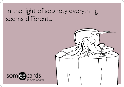 In the light of sobriety everything
seems different...