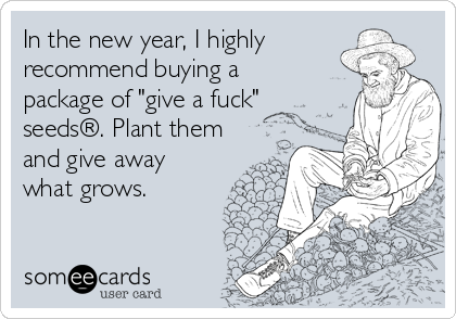 In the new year, I highly
recommend buying a
package of "give a fuck"
seeds®. Plant them
and give away
what grows.