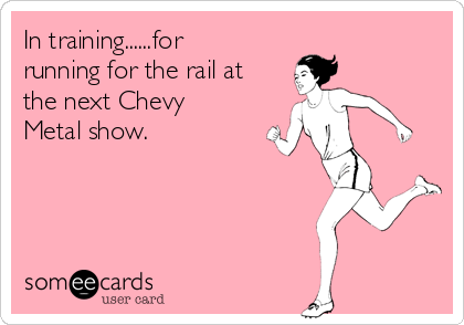 In training......for
running for the rail at
the next Chevy
Metal show.