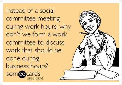 Instead of a social
committee meeting
during work hours, why
don't we form a work
committee to discuss
work that should be
done during
business hours?
