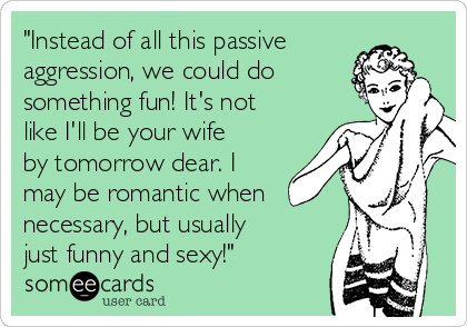 "Instead of all this passive
aggression, we could do
something fun! It's not
like I'll be your wife
by tomorrow dear. I
may be romantic when
necessary, but usually
just funny and sexy!"