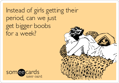 Instead of girls getting their
period, can we just
get bigger boobs
for a week?