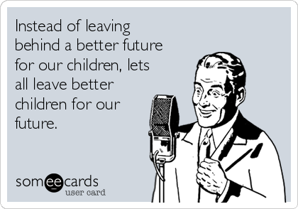 Instead of leaving
behind a better future
for our children, lets
all leave better
children for our
future.