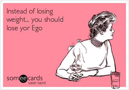 Instead of losing 
weight... you should
lose yor Ego