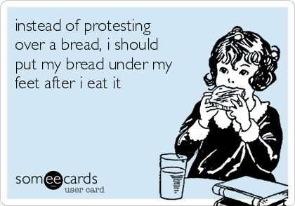 instead of protesting
over a bread, i should
put my bread under my
feet after i eat it