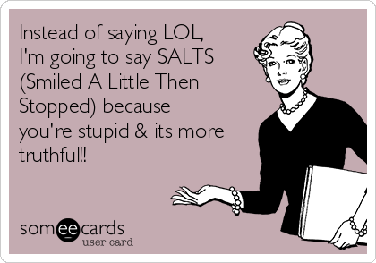 Instead of saying LOL,
I'm going to say SALTS 
(Smiled A Little Then
Stopped) because
you're stupid & its more
truthful!!