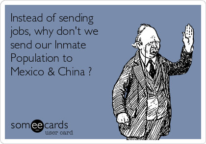Instead of sending
jobs, why don't we
send our Inmate
Population to
Mexico & China ?