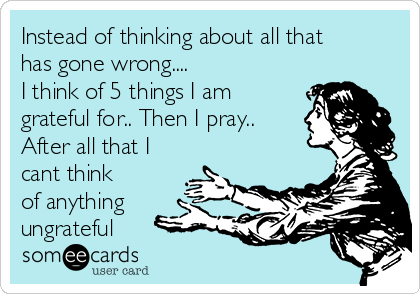 Instead of thinking about all that
has gone wrong.... 
I think of 5 things I am
grateful for.. Then I pray..
After all that I
cant think
of anything
ungrateful    