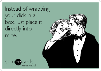 Instead of wrapping
your dick in a
box, just place it
directly into
mine.