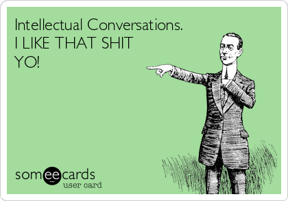 Intellectual Conversations.
I LIKE THAT SHIT
YO!