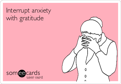 Interrupt anxiety 
with gratitude