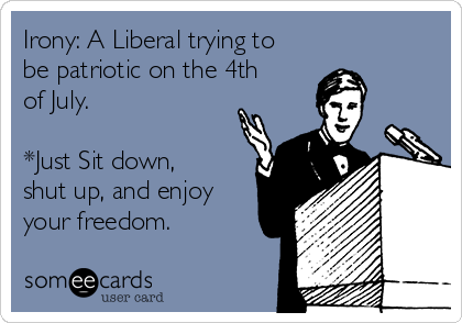 Irony: A Liberal trying to
be patriotic on the 4th
of July. 

*Just Sit down,
shut up, and enjoy
your freedom.