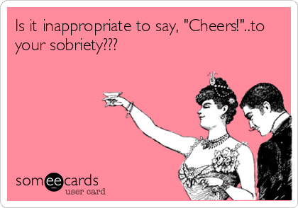 Is it inappropriate to say, "Cheers!"..to
your sobriety???
