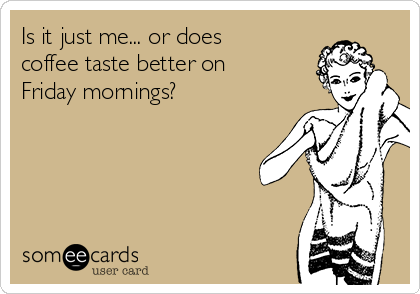 Is it just me... or does
coffee taste better on
Friday mornings?