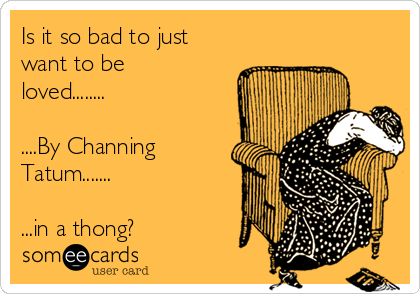 Is it so bad to just
want to be
loved........

....By Channing
Tatum.......

...in a thong?